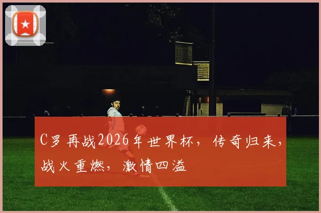C罗再战2026年世界杯，传奇归来，战火重燃，激情四溢
