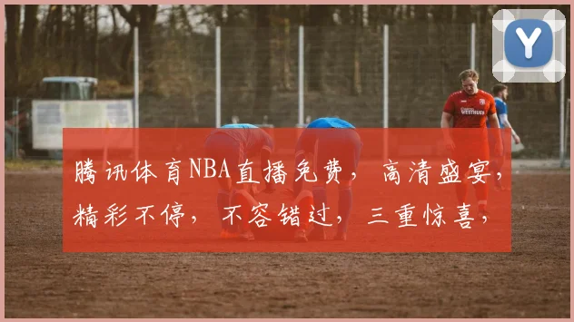腾讯体育NBA直播免费，高清盛宴，精彩不停，不容错过，三重惊喜，等你来享