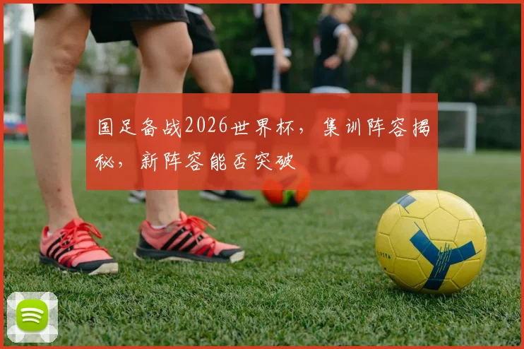 国足备战2026世界杯，集训阵容揭秘，新阵容能否突破