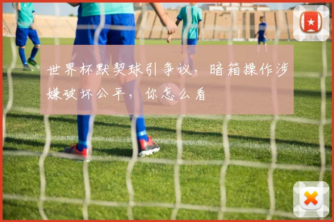 世界杯默契球引争议，暗箱操作涉嫌破坏公平，你怎么看