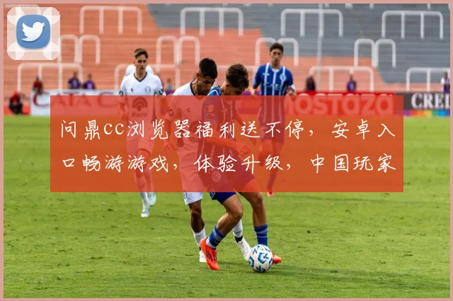 问鼎cc浏览器福利送不停，安卓入口畅游游戏，体验升级，中国玩家专属