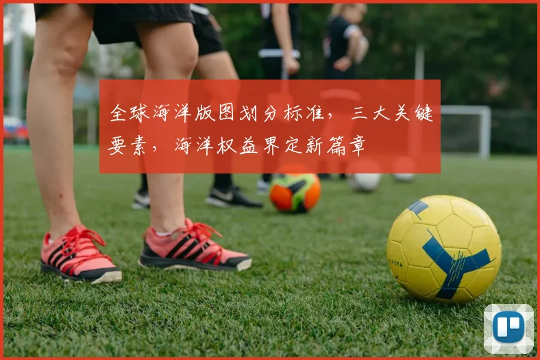 全球海洋版图划分标准，三大关键要素，海洋权益界定新篇章