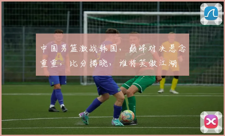 中国男篮激战韩国，巅峰对决悬念重重，比分揭晓，谁将笑傲江湖