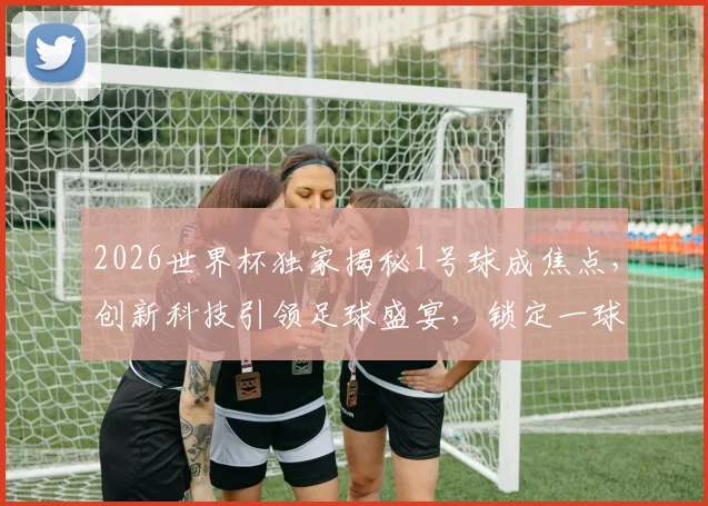 2026世界杯独家揭秘1号球成焦点，创新科技引领足球盛宴，锁定一球看尽风云